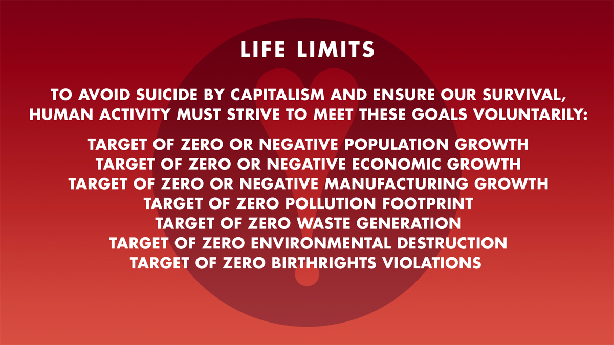 TO AVOID SUICIDE BY CAPITALISM AND ENSURE OUR SURVIVAL,
HUMAN ACTIVITY MUST STRIVE TO MEET THESE GOALS VOLUNTARILY: TARGET OF ZERO OR NEGATIVE POPULATION GROWTH: TARGET OF ZERO OR NEGATIVE ECONOMIC GROWTH: TARGET OF ZERO OR NEGATIVE MANUFACTURING GROWTH: TARGET OF ZERO POLLUTION FOOTPRINT: TARGET OF ZERO WASTE GENERATION: TARGET OF ZERO ENVIRONMENTAL DESTRUCTION: TARGET OF ZERO BIRTHRIGHTS VIOLATIONS